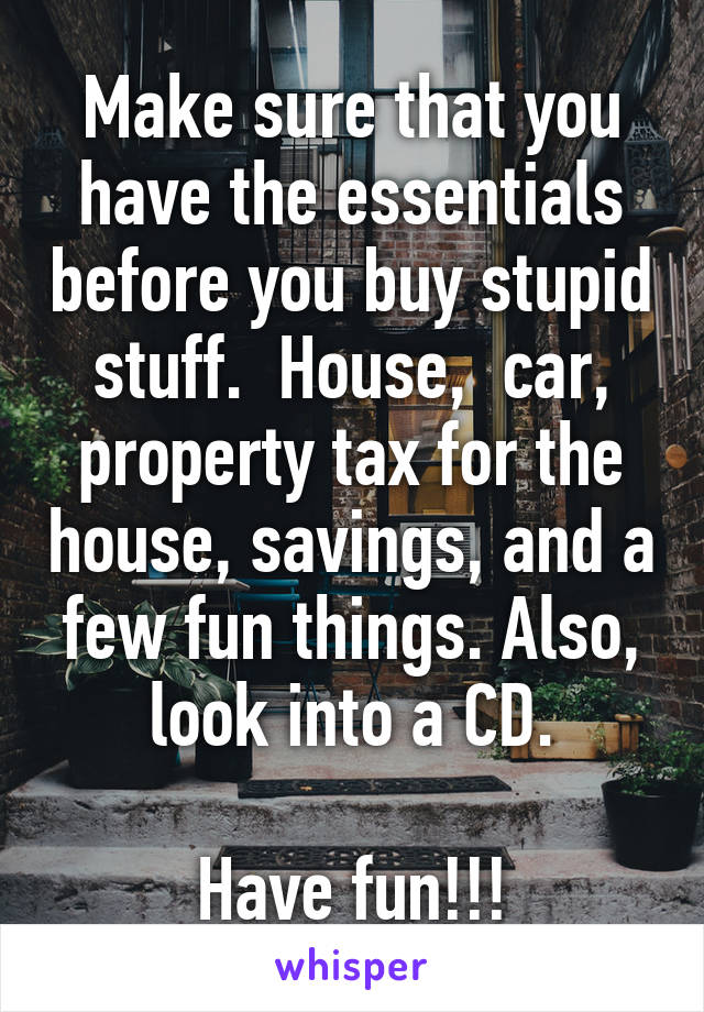 Make sure that you have the essentials before you buy stupid stuff.  House,  car, property tax for the house, savings, and a few fun things. Also, look into a CD.

Have fun!!!