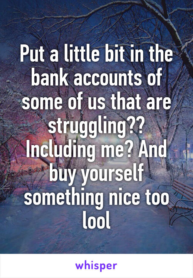 Put a little bit in the bank accounts of some of us that are struggling?? Including me? And buy yourself something nice too lool