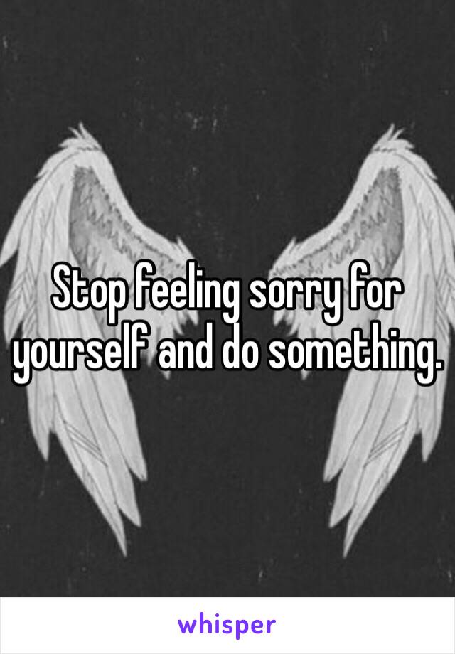 Stop feeling sorry for yourself and do something.