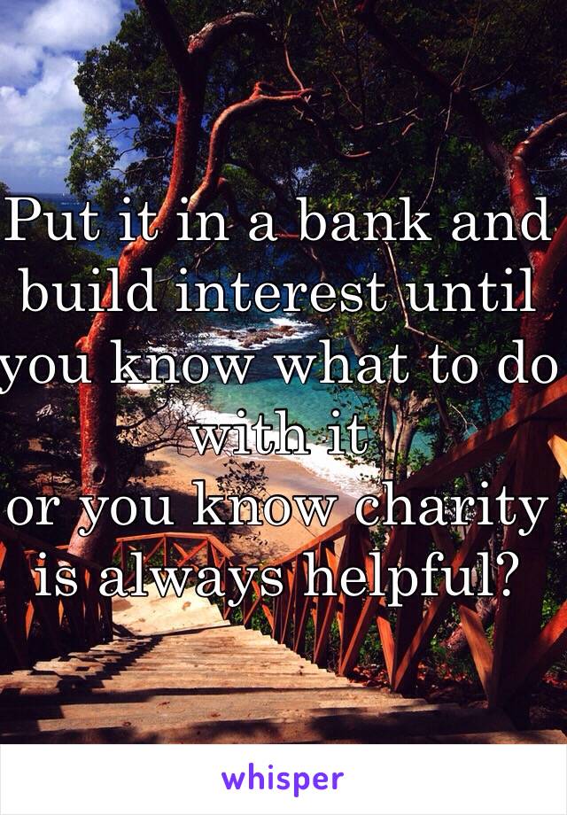 Put it in a bank and build interest until you know what to do with it 
or you know charity is always helpful?