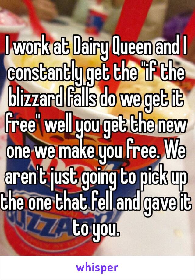 I work at Dairy Queen and I constantly get the "if the blizzard falls do we get it free" well you get the new one we make you free. We aren't just going to pick up the one that fell and gave it to you. 