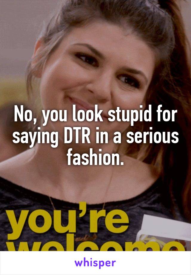 No, you look stupid for saying DTR in a serious fashion.