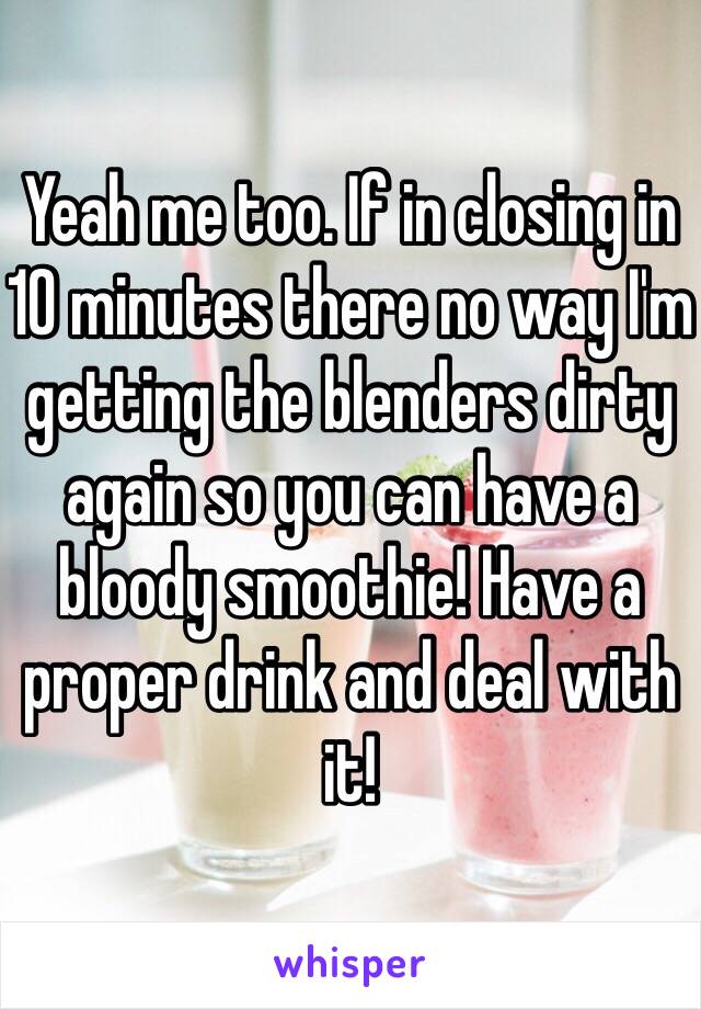Yeah me too. If in closing in 10 minutes there no way I'm getting the blenders dirty again so you can have a bloody smoothie! Have a proper drink and deal with it! 