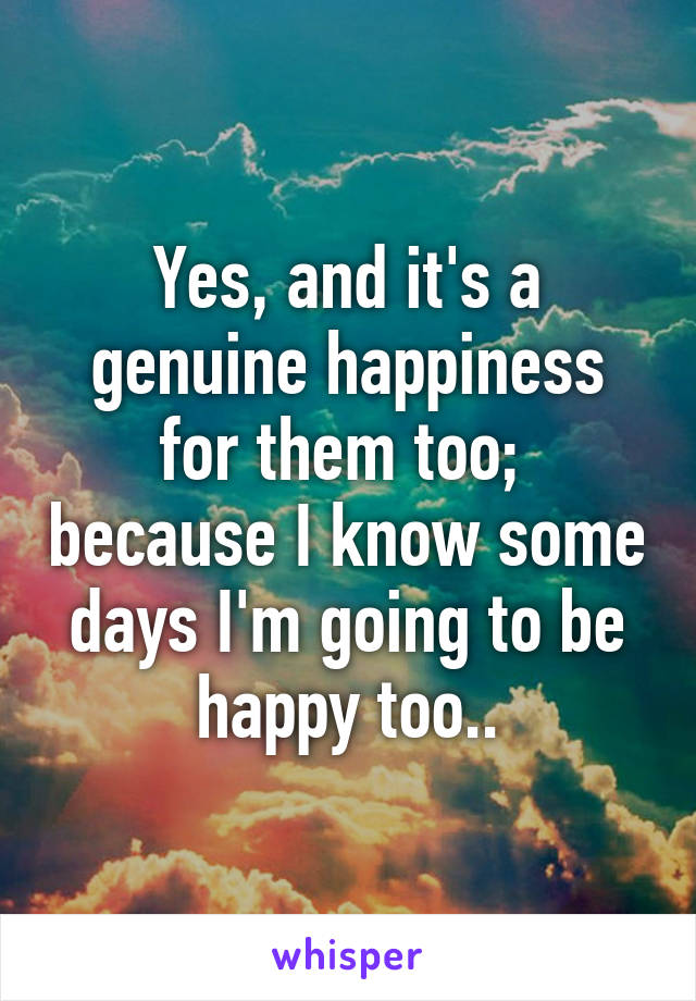 Yes, and it's a genuine happiness for them too;  because I know some days I'm going to be happy too..