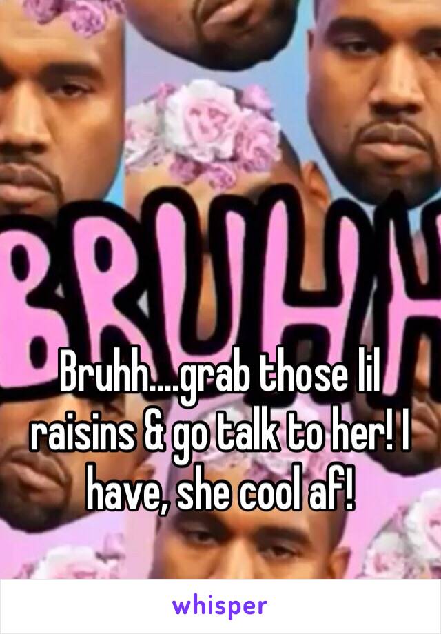 Bruhh....grab those lil raisins & go talk to her! I have, she cool af!