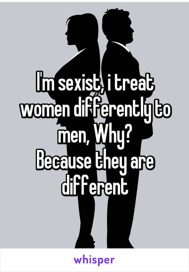 I'm sexist, i treat women differently to men, Why?
Because they are different