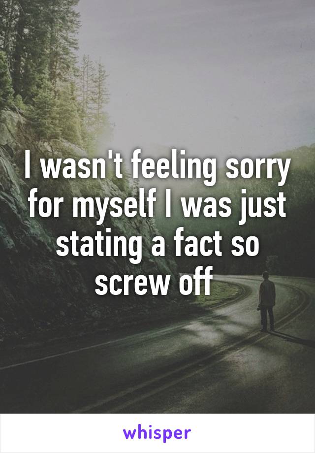 I wasn't feeling sorry for myself I was just stating a fact so screw off 