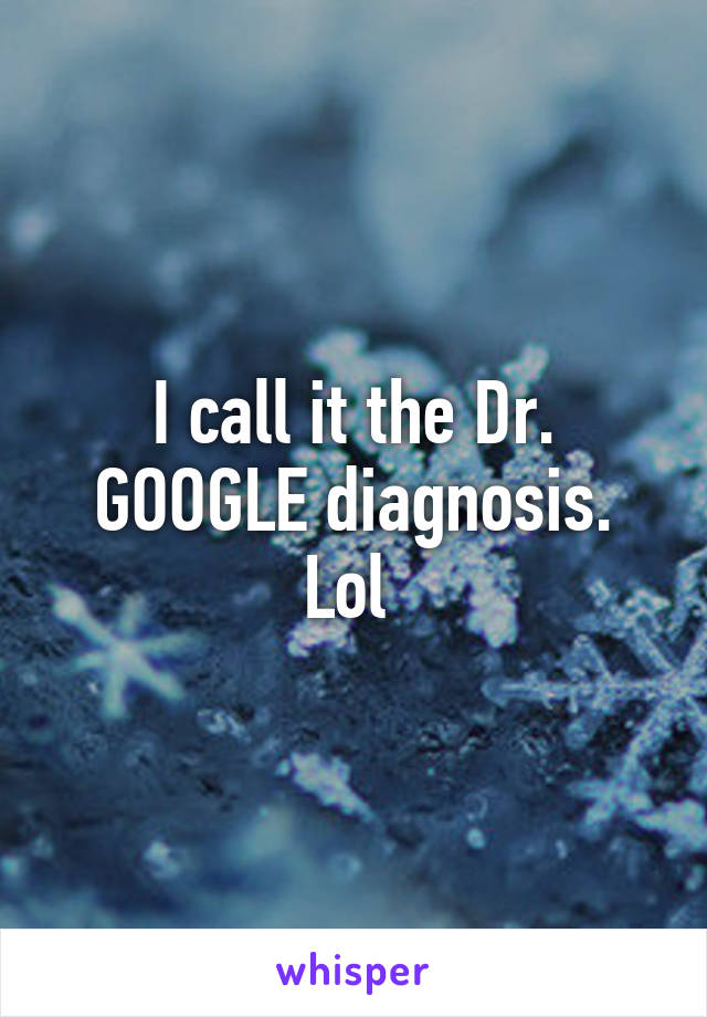 I call it the Dr. GOOGLE diagnosis. Lol 