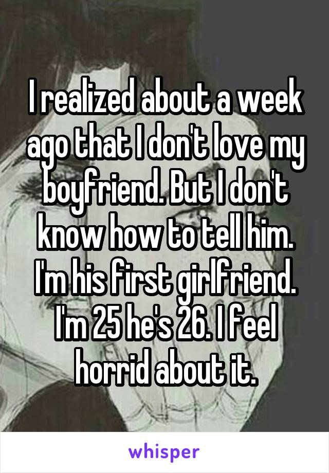 I realized about a week ago that I don't love my boyfriend. But I don't know how to tell him. I'm his first girlfriend. I'm 25 he's 26. I feel horrid about it.