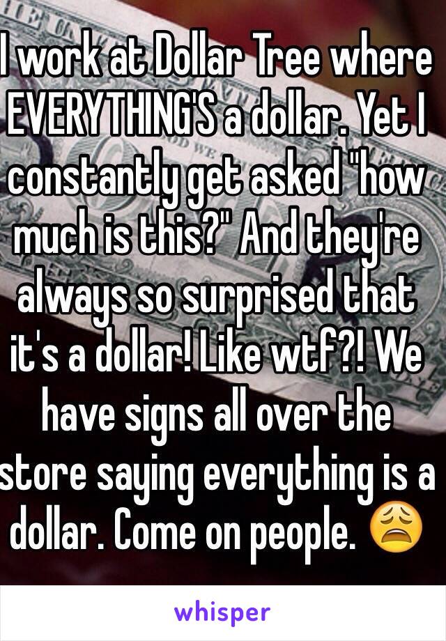 I work at Dollar Tree where EVERYTHING'S a dollar. Yet I constantly get asked "how much is this?" And they're always so surprised that it's a dollar! Like wtf?! We have signs all over the store saying everything is a dollar. Come on people. 😩