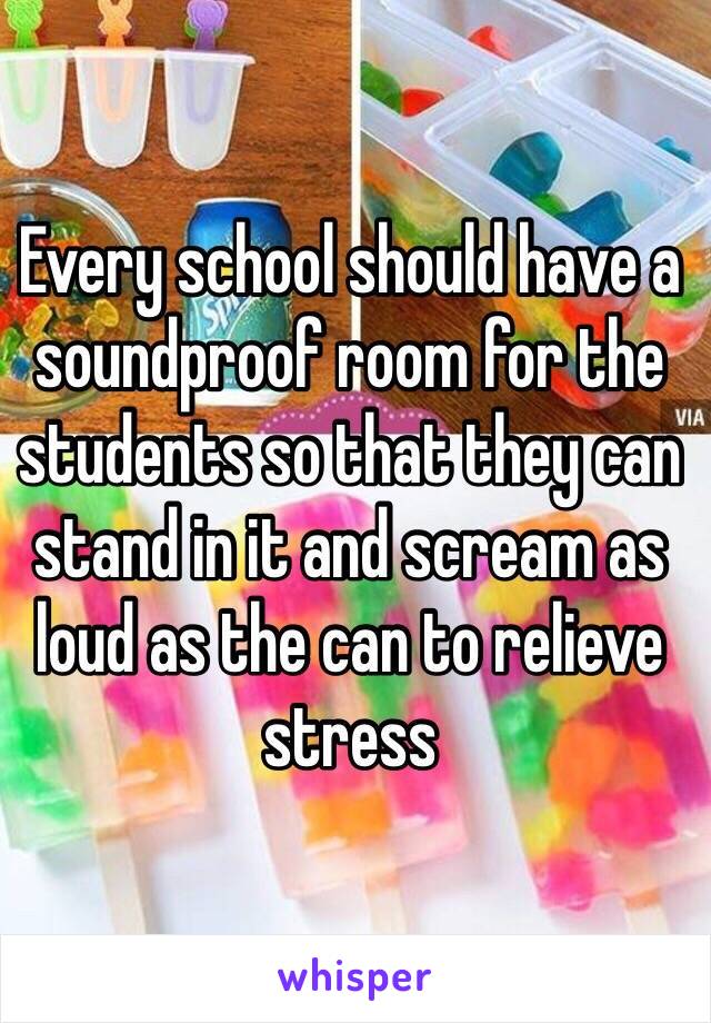 Every school should have a soundproof room for the students so that they can stand in it and scream as loud as the can to relieve stress