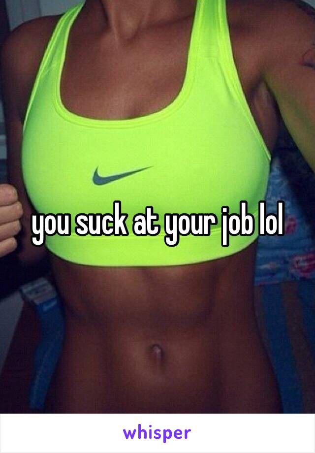 you suck at your job lol