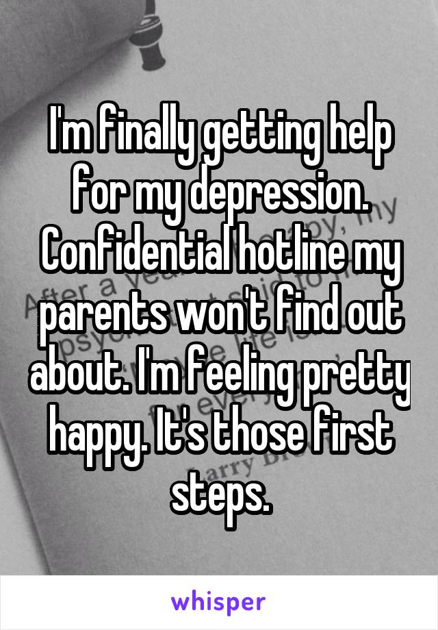 I'm finally getting help for my depression. Confidential hotline my parents won't find out about. I'm feeling pretty happy. It's those first steps.