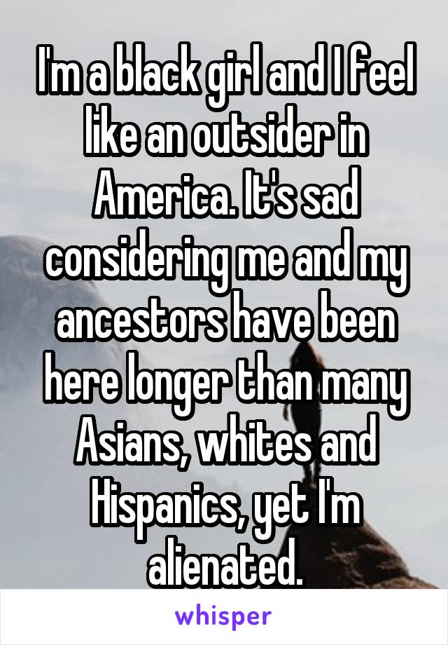 I'm a black girl and I feel like an outsider in America. It's sad considering me and my ancestors have been here longer than many Asians, whites and Hispanics, yet I'm alienated.