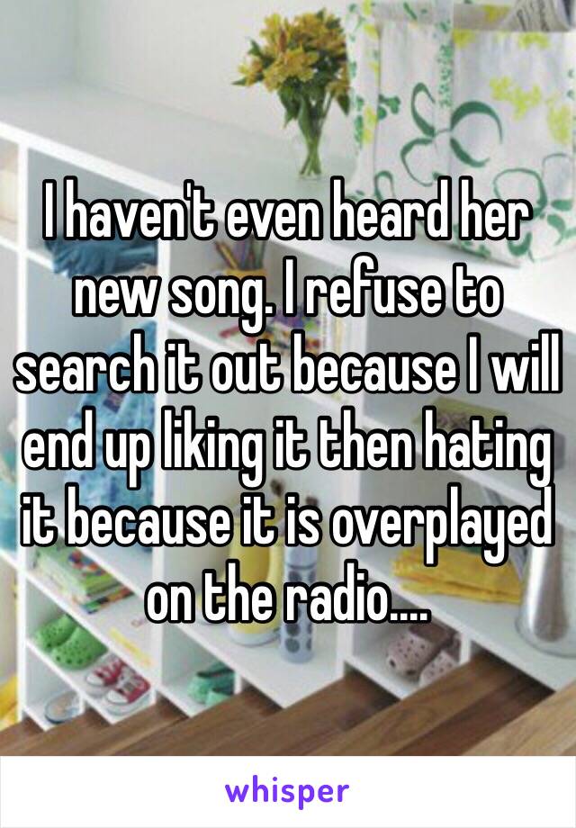 I haven't even heard her new song. I refuse to search it out because I will end up liking it then hating it because it is overplayed on the radio....