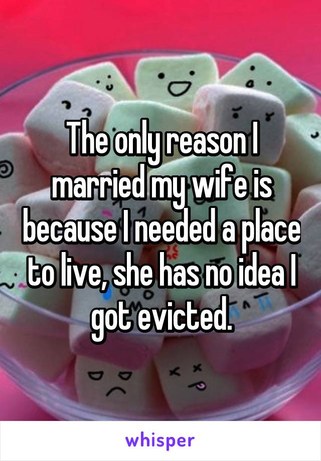 The only reason I married my wife is because I needed a place to live, she has no idea I got evicted.