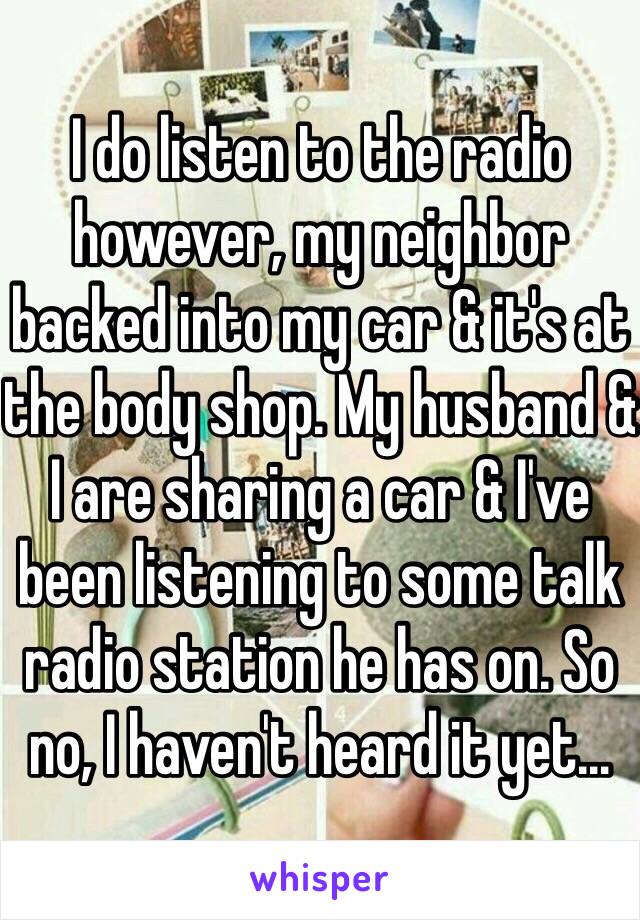 I do listen to the radio however, my neighbor backed into my car & it's at the body shop. My husband & I are sharing a car & I've been listening to some talk radio station he has on. So no, I haven't heard it yet...