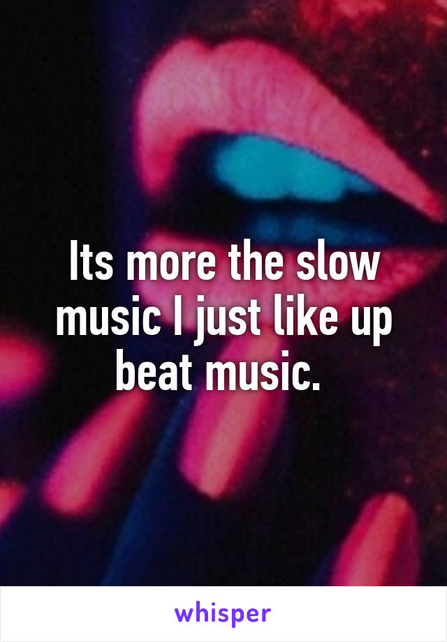 Its more the slow music I just like up beat music. 