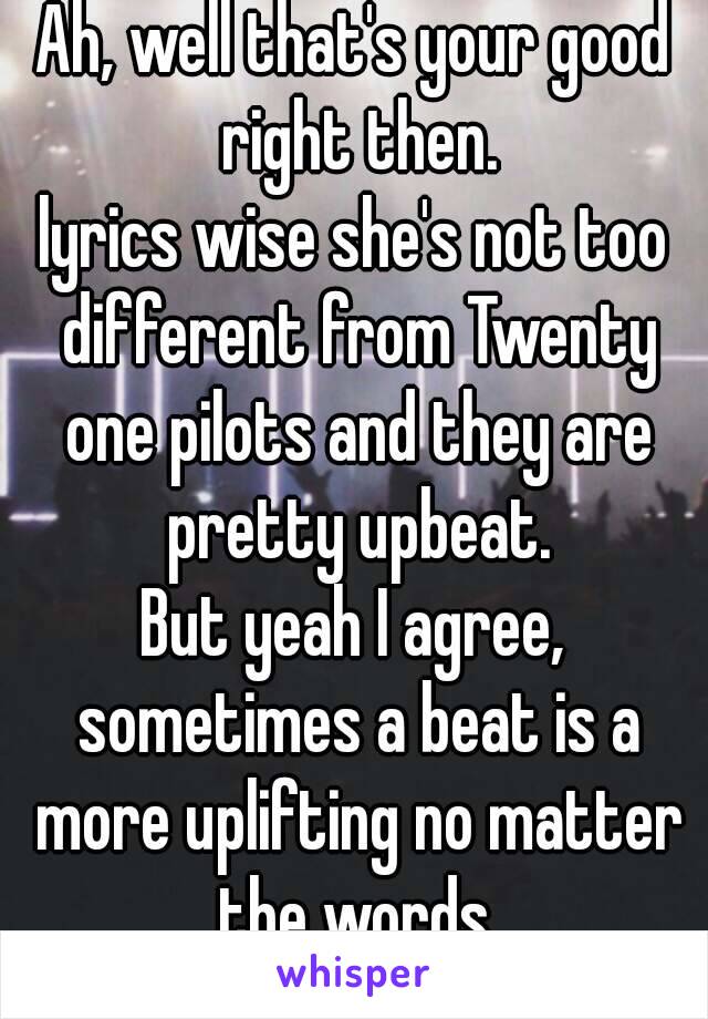 Ah, well that's your good right then.
lyrics wise she's not too different from Twenty one pilots and they are pretty upbeat.
But yeah I agree, sometimes a beat is a more uplifting no matter the words.