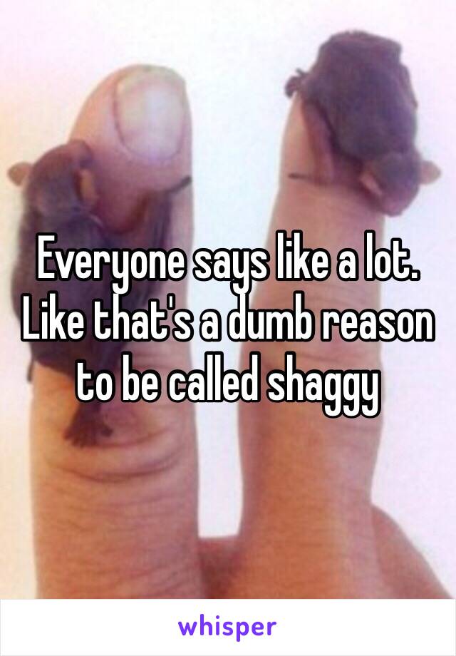 Everyone says like a lot. Like that's a dumb reason to be called shaggy 