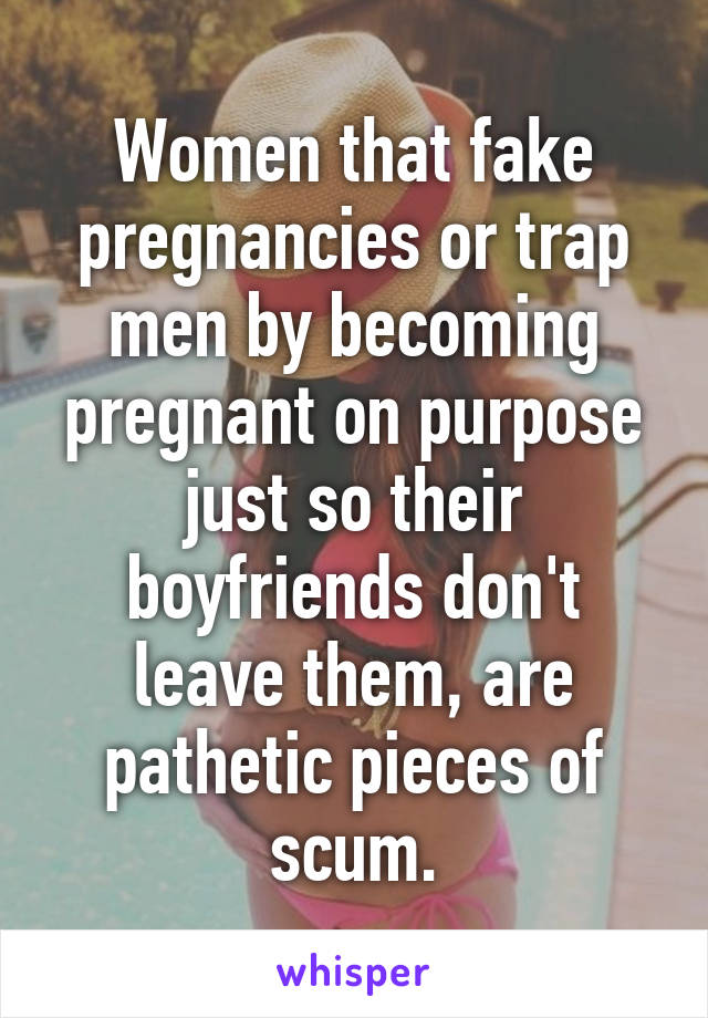 Women that fake pregnancies or trap men by becoming pregnant on purpose just so their boyfriends don't leave them, are pathetic pieces of scum.