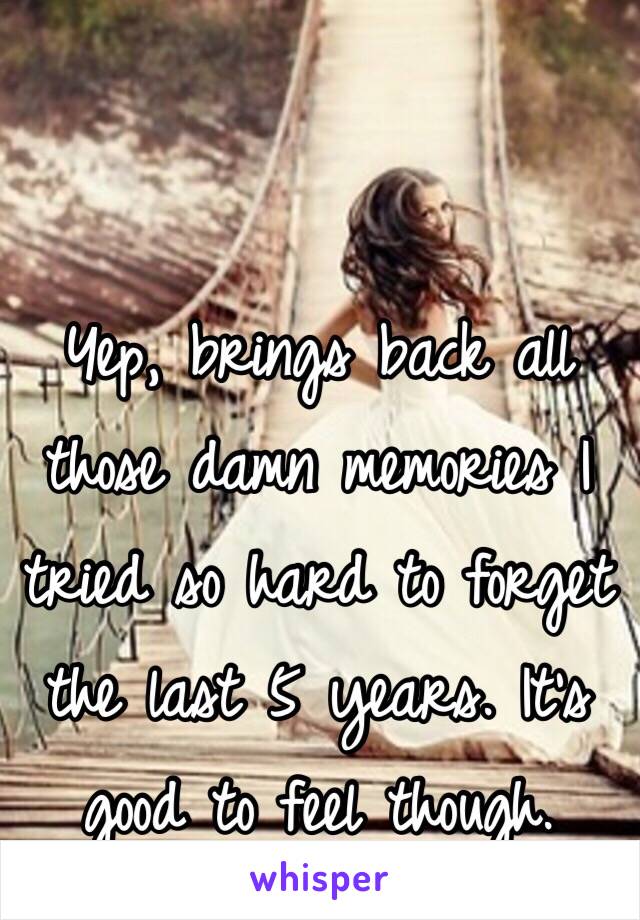 Yep, brings back all those damn memories I tried so hard to forget the last 5 years. It's good to feel though.