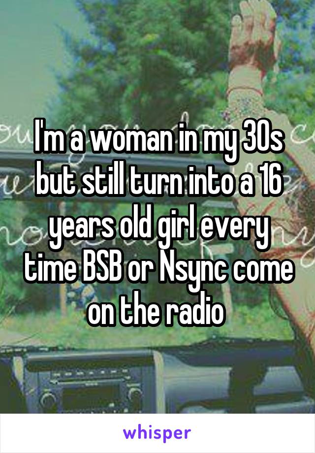 I'm a woman in my 30s but still turn into a 16 years old girl every time BSB or Nsync come on the radio 