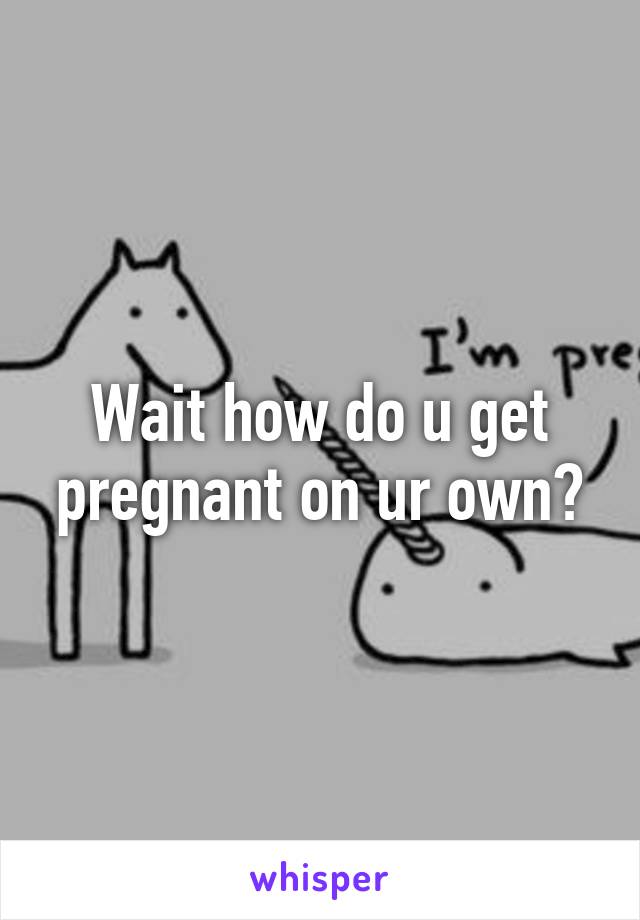 Wait how do u get pregnant on ur own?