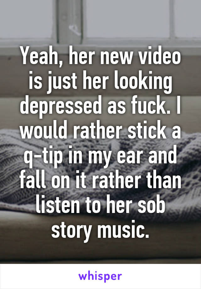 Yeah, her new video is just her looking depressed as fuck. I would rather stick a q-tip in my ear and fall on it rather than listen to her sob story music.