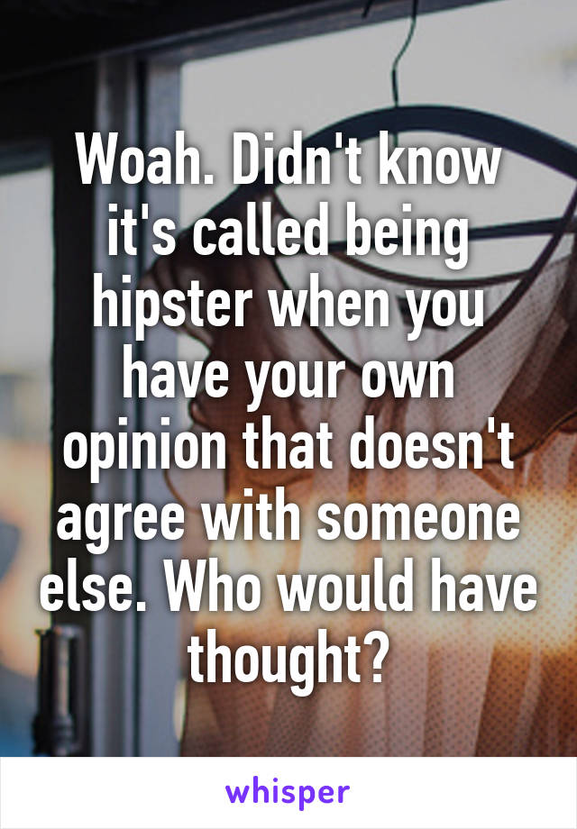 Woah. Didn't know it's called being hipster when you have your own opinion that doesn't agree with someone else. Who would have thought?