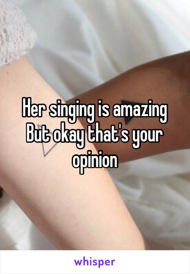 Her singing is amazing 
But okay that's your opinion 