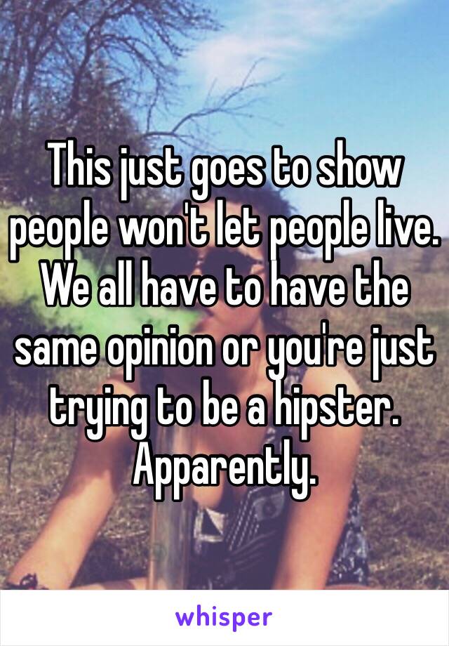 This just goes to show people won't let people live. We all have to have the same opinion or you're just trying to be a hipster. Apparently.