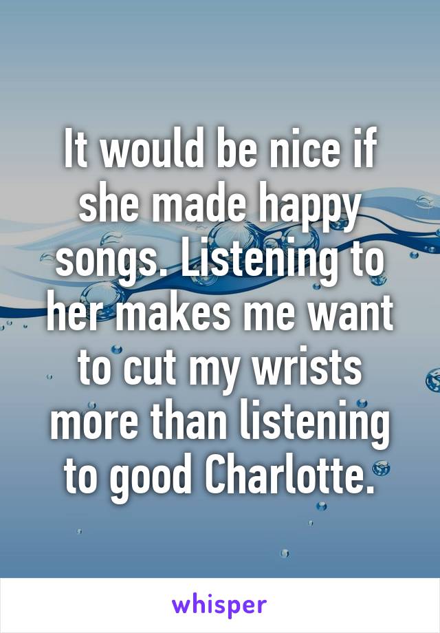 It would be nice if she made happy songs. Listening to her makes me want to cut my wrists more than listening to good Charlotte.