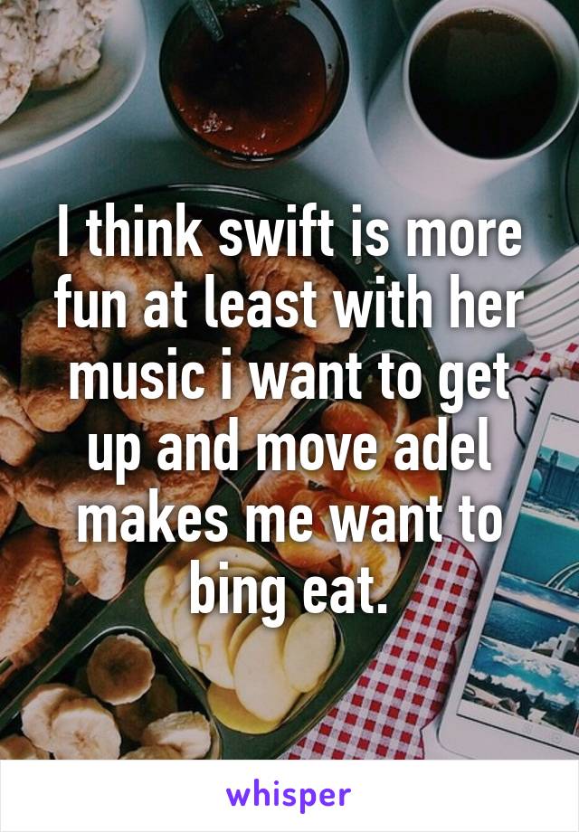 I think swift is more fun at least with her music i want to get up and move adel makes me want to bing eat.