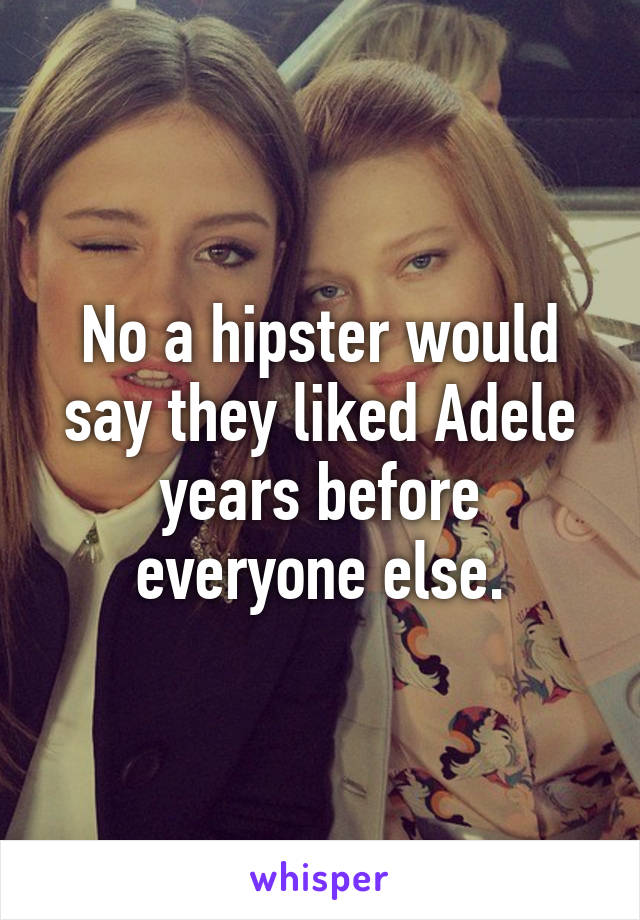 No a hipster would say they liked Adele years before everyone else.