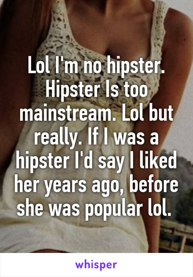 Lol I'm no hipster. Hipster Is too mainstream. Lol but really. If I was a hipster I'd say I liked her years ago, before she was popular lol. 