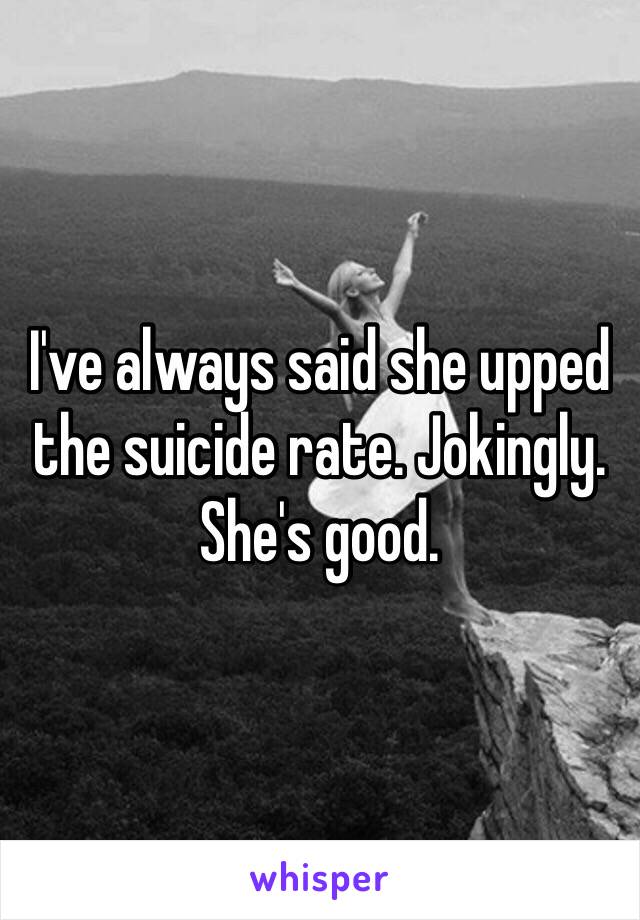 I've always said she upped the suicide rate. Jokingly. She's good.