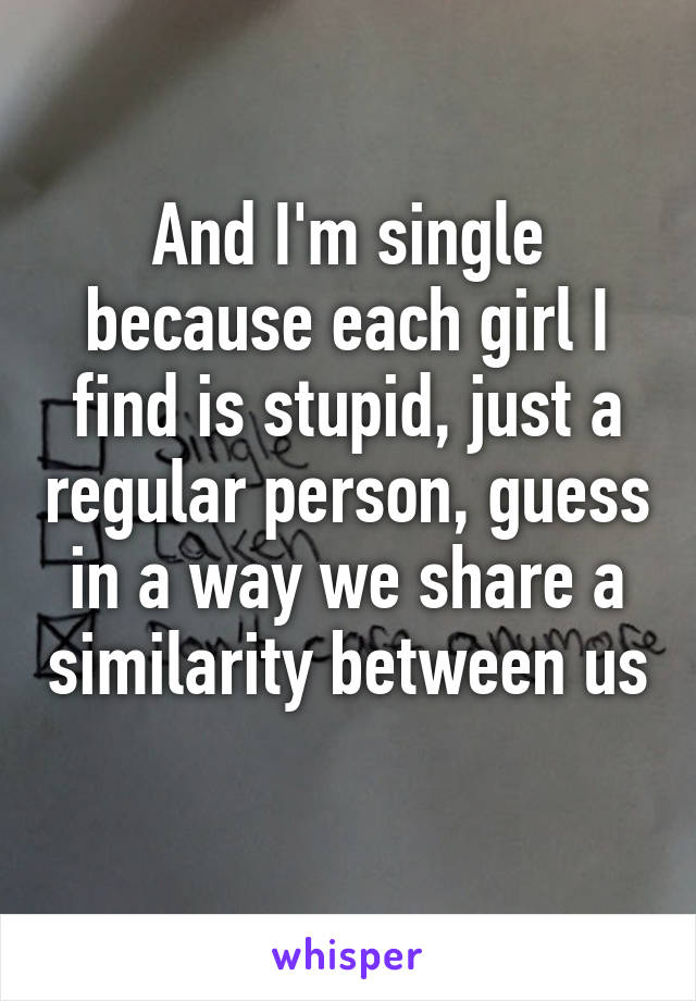 And I'm single because each girl I find is stupid, just a regular person, guess in a way we share a similarity between us 