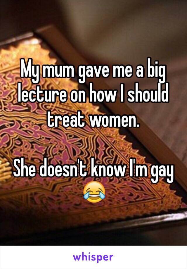My mum gave me a big lecture on how I should treat women. 

She doesn't know I'm gay 😂