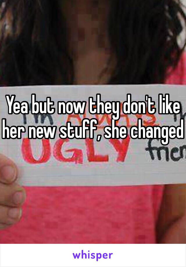 Yea but now they don't like her new stuff, she changed 