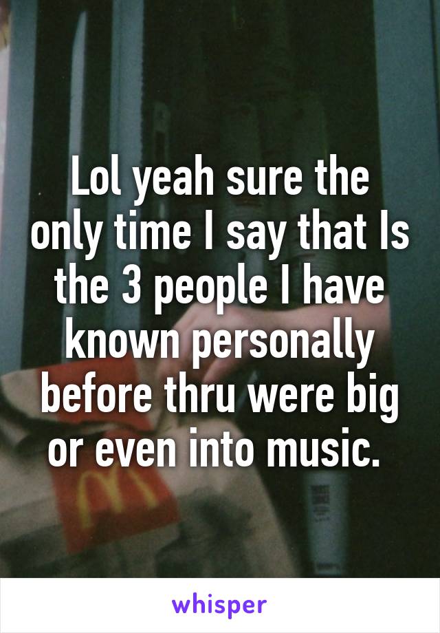 Lol yeah sure the only time I say that Is the 3 people I have known personally before thru were big or even into music. 