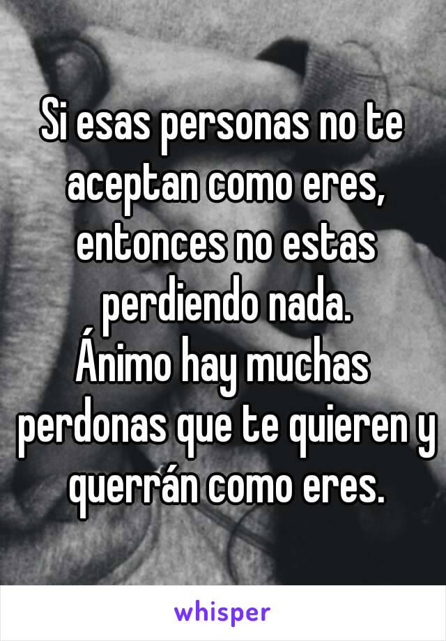 Si esas personas no te aceptan como eres, entonces no estas perdiendo nada.
Ánimo hay muchas perdonas que te quieren y querrán como eres.