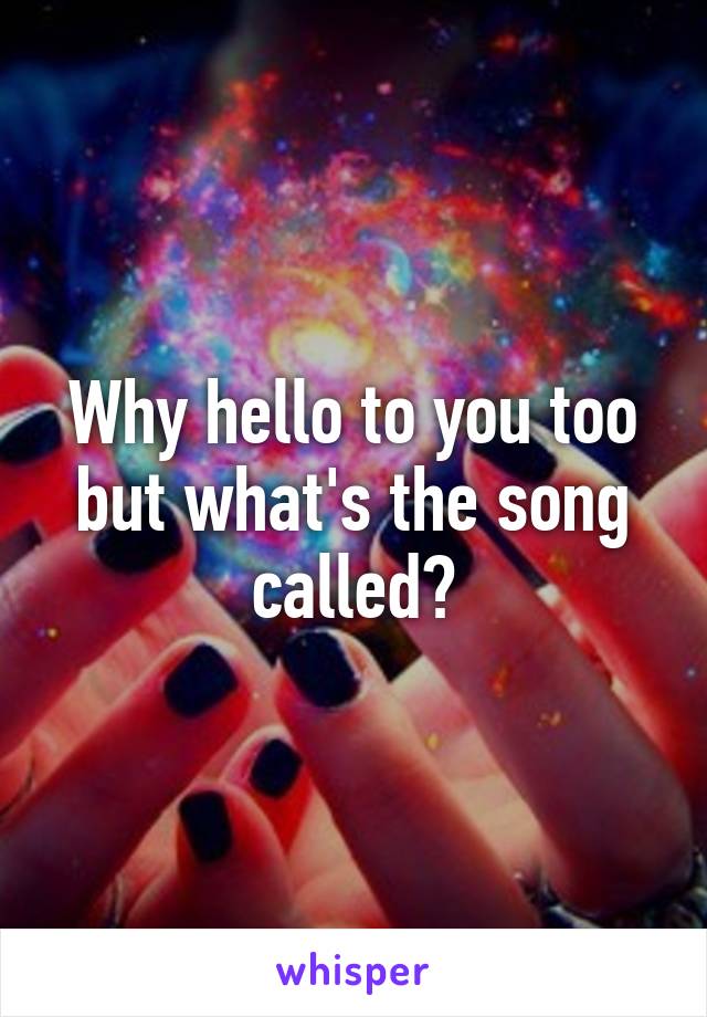 Why hello to you too but what's the song called?