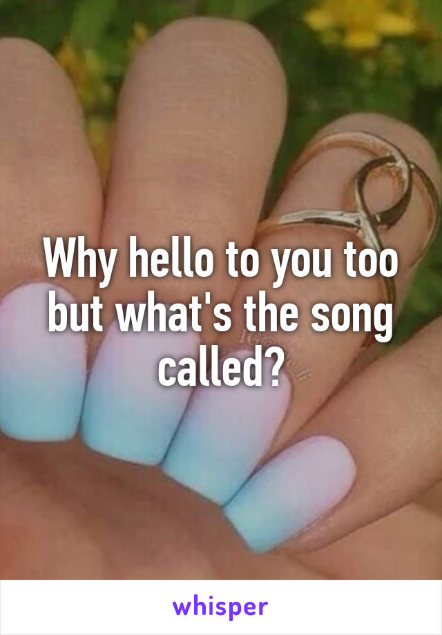 Why hello to you too but what's the song called?