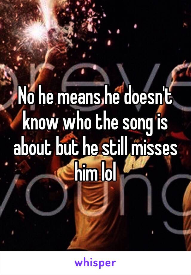 No he means he doesn't know who the song is about but he still misses him lol