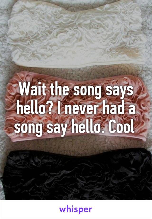 Wait the song says hello? I never had a song say hello. Cool 