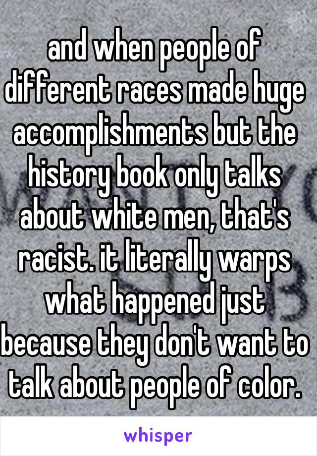 and when people of different races made huge accomplishments but the history book only talks about white men, that's racist. it literally warps what happened just because they don't want to talk about people of color.