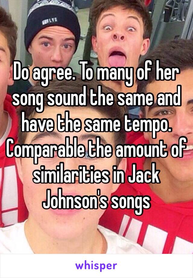 Do agree. To many of her song sound the same and have the same tempo. Comparable the amount of similarities in Jack Johnson's songs