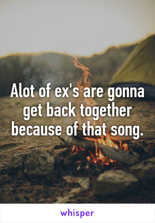 Alot of ex's are gonna get back together because of that song.