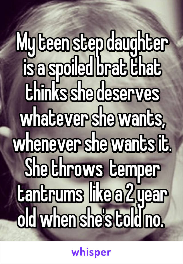 My teen step daughter is a spoiled brat that thinks she deserves whatever she wants, whenever she wants it. She throws  temper tantrums  like a 2 year old when she's told no. 